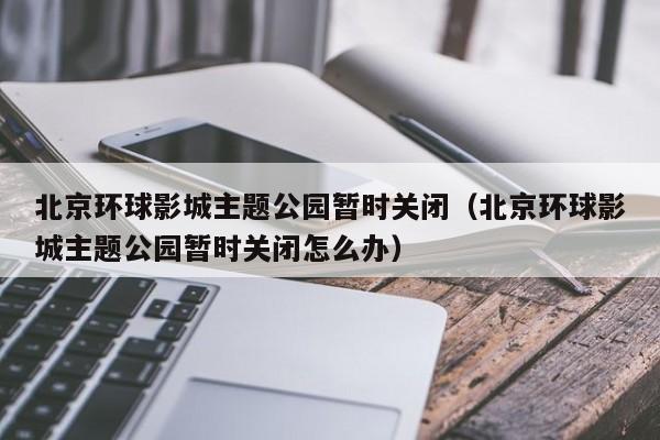 北京环球影城主题公园暂时关闭(北京环球影城主题公园暂时关闭怎么办)