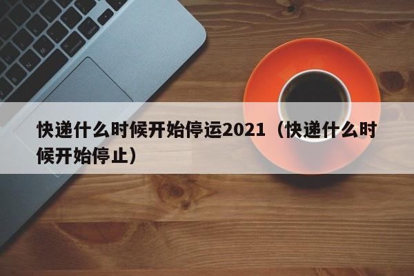 快递什么时候开始停运2021(快递什么时候开始停止)