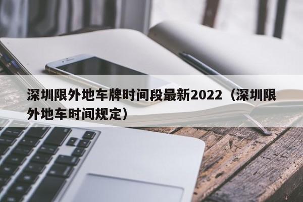 深圳限外地车牌时间段最新2022(深圳限外地车时间规定)