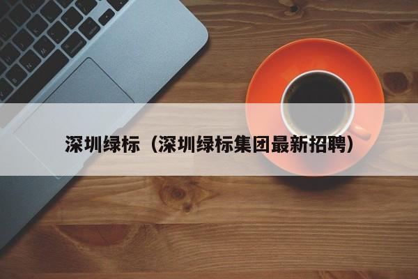 深圳绿标(深圳绿标集团最新招聘)