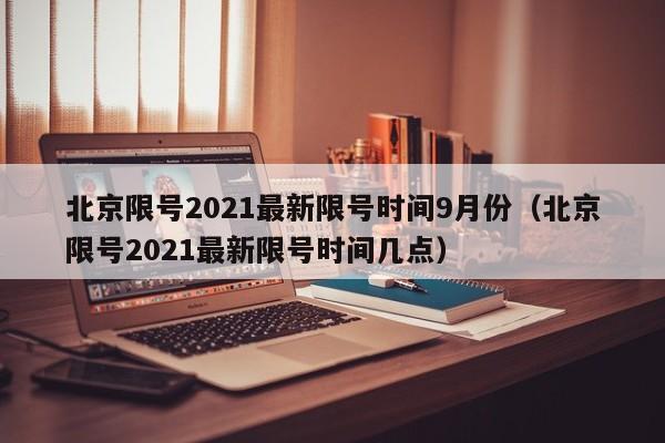 北京限号2021最新限号时间9月份(北京限号2021最新限号时间几点)