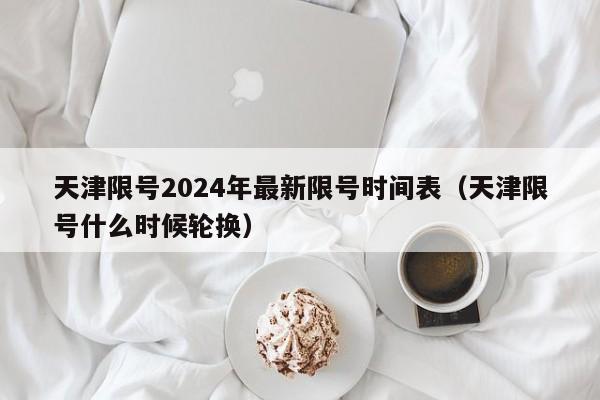 天津限号2024年最新限号时间表(天津限号什么时候轮换)