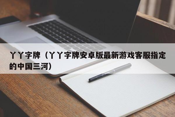 丫丫字牌(丫丫字牌安卓版最新游戏客服指定的中国三河)