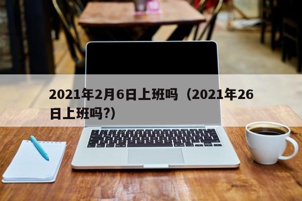 2021年2月6日上班吗(2021年26日上班吗?)